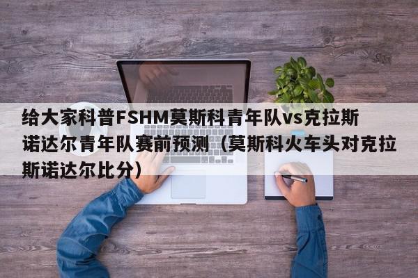 给大家科普FSHM莫斯科青年队vs克拉斯诺达尔青年队赛前预测（莫斯科火车头对克拉斯诺达尔比分）