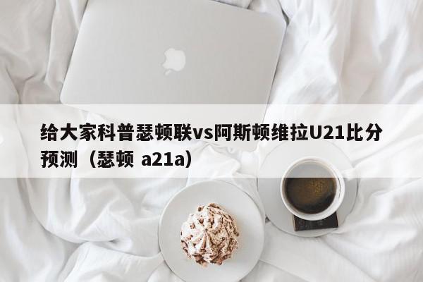 给大家科普瑟顿联vs阿斯顿维拉U21比分预测（瑟顿 a21a）