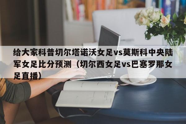 给大家科普切尔塔诺沃女足vs莫斯科中央陆军女足比分预测（切尔西女足vs巴塞罗那女足直播）